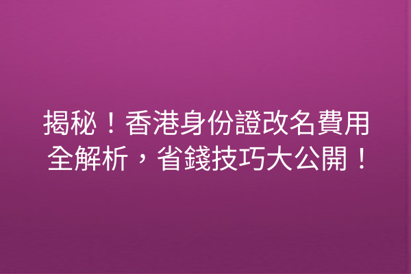揭秘!香港身份證改名費用全解析,省錢技巧大公開!