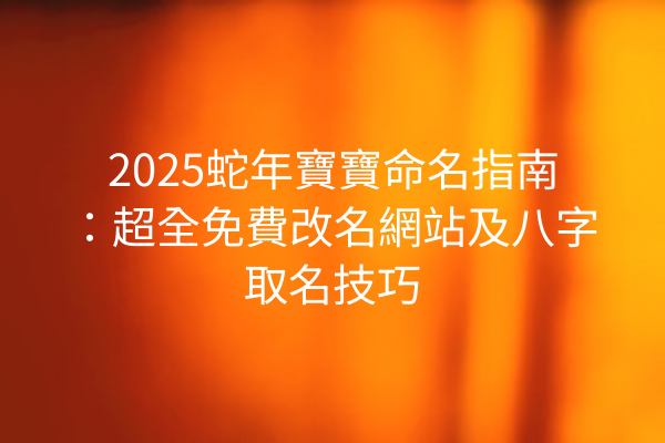 2025蛇年寶寶命名指南：超全免費改名網站及八字取名技巧