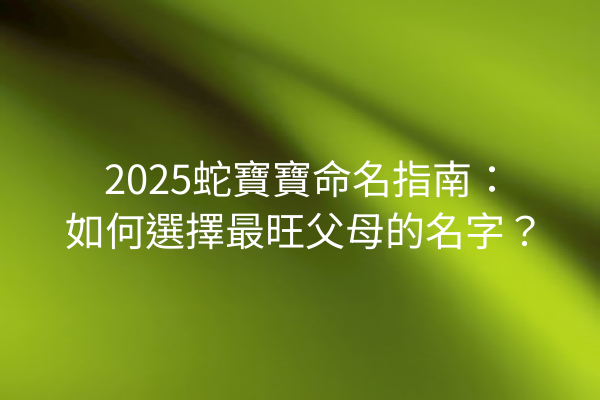 2025蛇寶寶命名指南:如何選擇最旺父母的名字?
