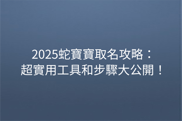 2025蛇寶寶取名攻略:超實用工具和步驟大公開!