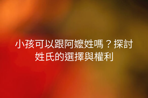 小孩可以跟阿嬤姓嗎?探討姓氏的選擇與權利