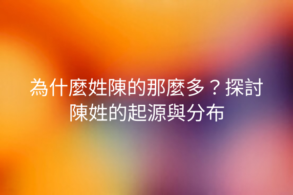 為什麼姓陳的那麼多？探討陳姓的起源與分布