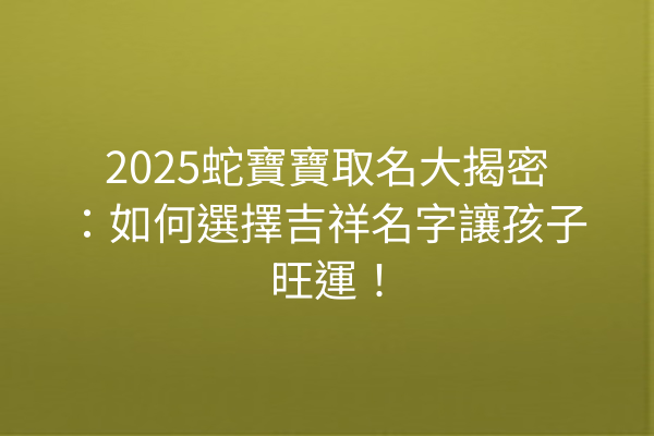 2025蛇寶寶取名大揭密:如何選擇吉祥名字讓孩子旺運!