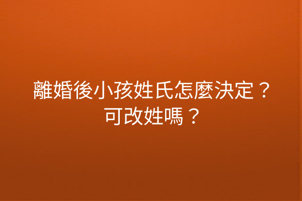 離婚後小孩姓氏怎麼決定?可改姓嗎?