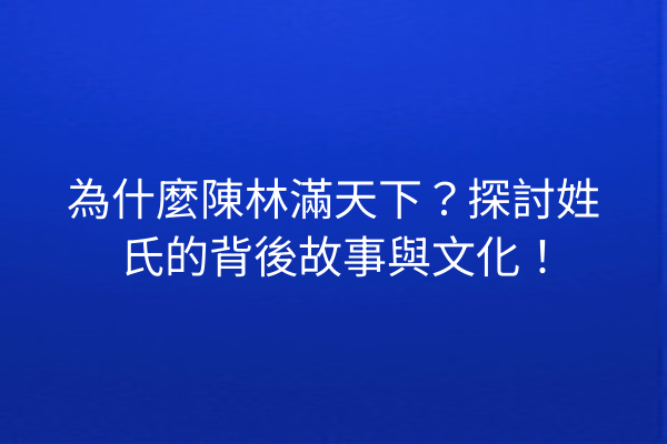 為什麼陳林滿天下?探討姓氏的背後故事與文化!
