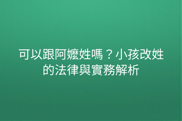 可以跟阿嬤姓嗎?小孩改姓的法律與實務解析