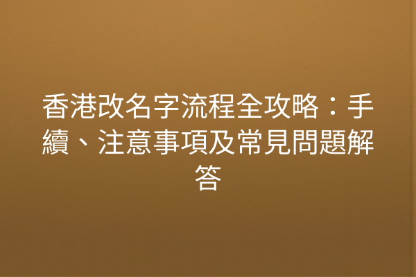 香港改名字流程全攻略：手續、注意事項及常見問題解答